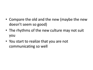 • Compare the old and the new (maybe the new
doesn’t seem so good)
• The rhythms of the new culture may not suit
you
• You start to realize that you are not
communicating so well
 