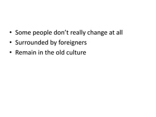 • Some people don’t really change at all
• Surrounded by foreigners
• Remain in the old culture
 
