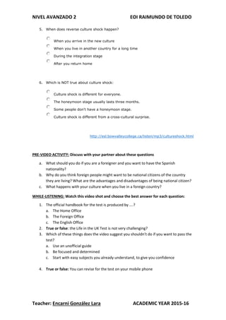 NIVEL AVANZADO 2 EOI RAIMUNDO DE TOLEDO
Teacher: Encarni González Lara ACADEMIC YEAR 2015-16
5. When does reverse culture shock happen?
When you arrive in the new culture
When you live in another country for a long time
During the integration stage
After you return home
6. Which is NOT true about culture shock:
Culture shock is different for everyone.
The honeymoon stage usually lasts three months.
Some people don't have a honeymoon stage.
Culture shock is different from a cross-cultural surprise.
http://esl.bowvalleycollege.ca/listen/mp3/cultureshock.html
PRE-VIDEO ACTIVITY: Discuss with your partner about these questions
a. What should you do if you are a foreigner and you want to have the Spanish
nationality?
b. Why do you think foreign people might want to be national citizens of the country
they are living? What are the advantages and disadvantages of being national citizen?
c. What happens with your culture when you live in a foreign country?
WHILE-LISTENING: Watch this video shot and choose the best answer for each question:
1. The official handbook for the test is produced by ….?
a. The Home Office
b. The Foreign Office
c. The English Office
2. True or false: the Life in the UK Test is not very challenging?
3. Which of these things does the video suggest you shouldn’t do if you want to pass the
test?
a. Use an unofficial guide
b. Be focused and determined
c. Start with easy subjects you already understand, to give you confidence
4. True or false: You can revise for the test on your mobile phone
 