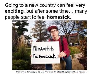 Going to a new country can feel very
exciting, but after some time… many
people start to feel homesick.
It’s normal for people to feel “homesick” after they leave their house
 