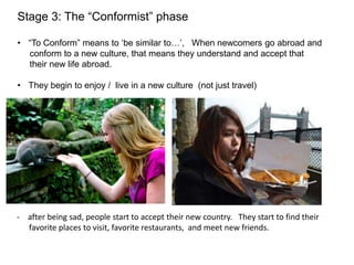Stage 3: The “Conformist” phase
• “To Conform” means to ‘be similar to…’, When newcomers go abroad and
conform to a new culture, that means they understand and accept that
their new life abroad.
• They begin to enjoy / live in a new culture (not just travel)
- after being sad, people start to accept their new country. They start to find their
favorite places to visit, favorite restaurants, and meet new friends.
 