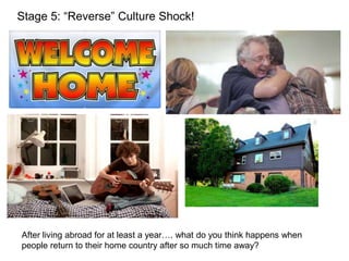 Stage 5: “Reverse” Culture Shock!
After living abroad for at least a year…. what do you think happens when
people return to their home country after so much time away?
 