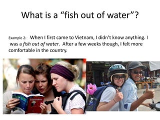 What is a “fish out of water”?
Example 2: When I first came to Vietnam, I didn’t know anything. I
was a fish out of water. After a few weeks though, I felt more
comfortable in the country.
 