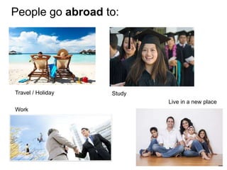 People go abroad to:
Travel / Holiday Study
Work
Live in a new place
 