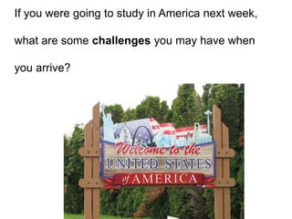 If you were going to study in America next week,
what are some challenges you may have when
you arrive?
 