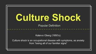 Culture Shock
Popular Definition
Kalervo Oberg (1950’s):
Culture shock is an occupational disease with symptoms, as anxiety
from “losing all of our familiar signs”
 