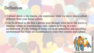Definition
Cultural shock is the trauma you experience when we move into a culture
different from your home culture.
Can be defined as the fear a person goes through when he or she leaves a
familiar culture to experiencing a new culture or living in a new
environment. It’s the feeling of being lost in an unfamiliar and unsettling
environment that bears no resemblance to your own country and culture.
 