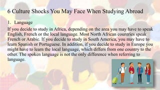 6 Culture Shocks You May Face When Studying Abroad
1. Language
If you decide to study in Africa, depending on the area you may have to speak
English, French or the local language. Most North African countries speak
French or Arabic. If you decide to study in South America, you may have to
learn Spanish or Portuguese. In addition, if you decide to study in Europe you
might have to learn the local language, which differs from one country to the
other. The spoken language is not the only difference when referring to
language.
 