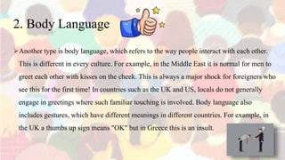 2. Body Language
Another type is body language, which refers to the way people interact with each other.
This is different in every culture. For example, in the Middle East it is normal for men to
greet each other with kisses on the cheek. This is always a major shock for foreigners who
see this for the first time! In countries such as the UK and US, locals do not generally
engage in greetings where such familiar touching is involved. Body language also
includes gestures, which have different meanings in different countries. For example, in
the UK a thumbs up sign means "OK" but in Greece this is an insult.
 