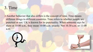 3. Time
Another behavior that also differs is the concept of time. Time means
different things to different countries. Time refers to whether people are
punctual or not. UK is known for its punctuality. When someone says be
there at 10:00 a.m., they mean 10:00 a.m. exactly. Not 10.30 a.m. or 11:00
a.m.
 