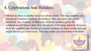 4. Celebrations And Holidays
Moreover, there is another factor to culture shock. This may surprise you,
but not all countries celebrate all holidays. This can cause you to feel
homesick. For example, in Malaysia, there are holidays given for
celebrations of Chinese New Year, Deepavali, Christmas and Eid. However,
there are countries that do not give public holidays for these events and you
might have to go to university. This may make you miss home even more.
 