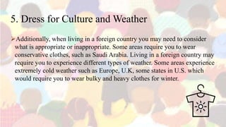 5. Dress for Culture and Weather
Additionally, when living in a foreign country you may need to consider
what is appropriate or inappropriate. Some areas require you to wear
conservative clothes, such as Saudi Arabia. Living in a foreign country may
require you to experience different types of weather. Some areas experience
extremely cold weather such as Europe, U.K, some states in U.S. which
would require you to wear bulky and heavy clothes for winter.
 