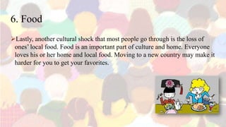6. Food
Lastly, another cultural shock that most people go through is the loss of
ones’ local food. Food is an important part of culture and home. Everyone
loves his or her home and local food. Moving to a new country may make it
harder for you to get your favorites.
 