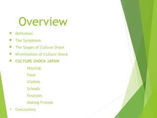 Overview
 Definition
 The Symptoms
 The Stages of Culture Shock
 Minimization of Culture Shock
 CULTURE SHOCK JAPAN
Housing
Food
Clothes
Schools
Festivals
Making Friends
 Conclusions
 