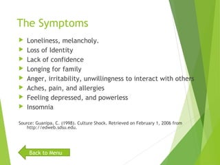 The Symptoms
 Loneliness, melancholy.
 Loss of Identity
 Lack of confidence
 Longing for family
 Anger, irritability, unwillingness to interact with others
 Aches, pain, and allergies
 Feeling depressed, and powerless
 Insomnia
Source: Guanipa, C. (1998). Culture Shock. Retrieved on February 1, 2006 from
http://edweb.sdsu.edu.
Back to Menu
 