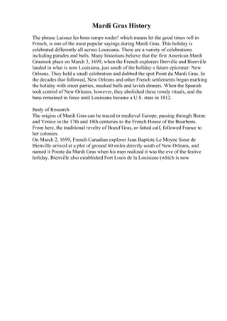 Mardi Gras History
The phrase Laissez les bons temps rouler! which means let the good times roll in
French, is one of the most popular sayings during Mardi Gras. This holiday is
celebrated differently all across Louisiana. There are a variety of celebrations
including parades and balls. Many historians believe that the first American Mardi
Grastook place on March 3, 1699, when the French explorers Iberville and Bienville
landed in what is now Louisiana, just south of the holiday s future epicenter: New
Orleans. They held a small celebration and dubbed the spot Point du Mardi Gras. In
the decades that followed, New Orleans and other French settlements began marking
the holiday with street parties, masked balls and lavish dinners. When the Spanish
took control of New Orleans, however, they abolished these rowdy rituals, and the
bans remained in force until Louisiana became a U.S. state in 1812.
Body of Research
The origins of Mardi Gras can be traced to medieval Europe, passing through Rome
and Venice in the 17th and 18th centuries to the French House of the Bourbons.
From here, the traditional revelry of Boeuf Gras, or fatted calf, followed France to
her colonies.
On March 2, 1699, French Canadian explorer Jean Baptiste Le Moyne Sieur de
Bienville arrived at a plot of ground 60 miles directly south of New Orleans, and
named it Pointe du Mardi Gras when his men realized it was the eve of the festive
holiday. Bienville also established Fort Louis de la Louisiane (which is now
 