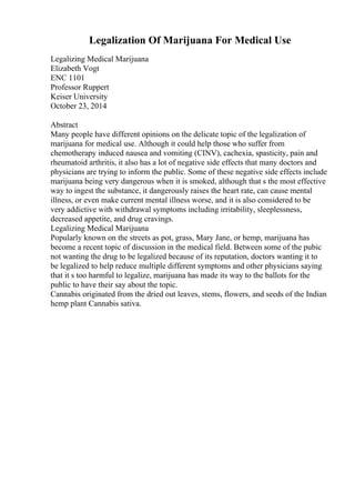 Legalization Of Marijuana For Medical Use
Legalizing Medical Marijuana
Elizabeth Vogt
ENC 1101
Professor Ruppert
Keiser University
October 23, 2014
Abstract
Many people have different opinions on the delicate topic of the legalization of
marijuana for medical use. Although it could help those who suffer from
chemotherapy induced nausea and vomiting (CINV), cachexia, spasticity, pain and
rheumatoid arthritis, it also has a lot of negative side effects that many doctors and
physicians are trying to inform the public. Some of these negative side effects include
marijuana being very dangerous when it is smoked, although that s the most effective
way to ingest the substance, it dangerously raises the heart rate, can cause mental
illness, or even make current mental illness worse, and it is also considered to be
very addictive with withdrawal symptoms including irritability, sleeplessness,
decreased appetite, and drug cravings.
Legalizing Medical Marijuana
Popularly known on the streets as pot, grass, Mary Jane, or hemp, marijuana has
become a recent topic of discussion in the medical field. Between some of the pubic
not wanting the drug to be legalized because of its reputation, doctors wanting it to
be legalized to help reduce multiple different symptoms and other physicians saying
that it s too harmful to legalize, marijuana has made its way to the ballots for the
public to have their say about the topic.
Cannabis originated from the dried out leaves, stems, flowers, and seeds of the Indian
hemp plant Cannabis sativa.
 