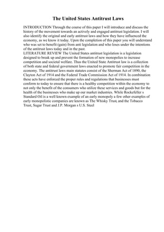 The United States Antitrust Laws
INTRODUCTION Through the course of this paper I will introduce and discuss the
history of the movement towards an actively and engaged antitrust legislation. I will
also identify the original and early antitrust laws and how they have influenced the
economy, as we know it today. Upon the completion of this paper you will understand
who was set to benefit (gain) from anti legislation and who loses under the intentions
of the antitrust laws today and in the past.
LITERATURE REVIEW The United States antitrust legislation is a legislation
designed to break up and prevent the formation of new monopolies to increase
competition and societal welfare. Thus the United State Antitrust law is a collection
of both state and federal government laws enacted to promote fair competition in the
economy. The antitrust laws main statutes consist of the Sherman Act of 1890, the
Clayton Act of 1914 and the Federal Trade Commission Act of 1914. In combination
these acts have enforced the proper rules and regulations that businesses must
conform to today to ensure that there is a healthy competition within the economy to
not only the benefit of the consumers who utilize these services and goods but for the
health of the businesses who make up our market industries. While Rockefeller s
Standard Oil is a well known example of an early monopoly a few other examples of
early monopolistic companies are known as The Whisky Trust, and the Tobacco
Trust, Sugar Trust and J.P. Morgan s U.S. Steel
 
