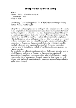 Interpretation By Susan Sontag
Asif Ali
Swetha Antony, Assistant Professor, DU
IA Term Paper Sem II
3 APRIL 2015
Susan Sontag s View on Interpretation and its Applications and Analysis Using
Bedlam Painting Number Eight
Interpretation has been a phenomenon existing from the time immemorial. There has
been a long tradition of interpretation, in all occupations. Interpretation of arts and
literature has gone to an extent that it has taken shape of a discipline and has grown
as a methodology and an art itself. Eliot even says, We might remind ourselves that
criticism is as inevitable as breathing . Method of Interpretation has long been a
subject of discussion among intellectual circles and it has been subject to a constant
evolution ever since it came into being. Moreover, the conventional methods have
always been circling around the dynamics of relationship of the signifier and the
signified, a discourse upon meaning of a work of art. Sontag has proposed an
objection towards the traditional methods of such kind. ... Show more content on
Helpwriting.net ...
She says in the essay, I don t mean interpretation in the broadest sense, the sense in
which Nietzsche (rightly) says, There are no facts, only interpretations. By
interpretation, I mean here a conscious act of the mind which illustrates a certain
code, certain rules of interpretation. Sontag is opposed to the criticism of a kind
where a critic is given all authority to assign meaning to a work of art according to
his/her own whims and
 