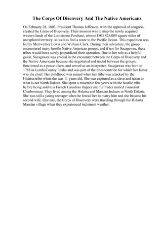 The Corps Of Discovery And The Native Americans
On February 28, 1803, President Thomas Jefferson, with the approval of congress,
created the Corps of Discovery. Their mission was to map the newly acquired
western lands of the Louisianna Purchase, almost 1803 828,000 square miles of
unexplored territory, as well as find a route to the Pacific Ocean. This expedition was
led by Meriwether Lewis and William Clark. During their adventure, the group
encountered many hostile Native American groups, and if not for Sacagawea, these
tribes would have surely jeopardized their operation. Due to her role as a helpful
guide, Sacagawea was crucial in the encounter between the Corps of Discovery and
the Native Americans because she negotiated and traded between the groups,
functioned as a peace token, and served as an interpreter. Sacagawea was born in
1788 in Lemhi County, Idaho and was part of the Shoshonetribe for which her father
was the chief. Her childhood was ruined when her tribe was attacked by the
Hidatsa tribe when she was 11 years old. She was captured as a slave and taken to
what is not North Dakota. She spent a miserable few years with the hostile tribe
before being sold to a French Canadian trapper and fur trader named Toussaint
Charbonneau. They lived among the Hidatsa and Mandan Indians in North Dakota.
She was still a young teenager when he forced her to marry him and she became his
second wife. One day, the Corps of Discovery were traveling through the Hidasta
Mandan village when they experienced inclement weather.
 