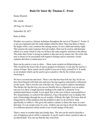 Rain Or Snow By Thomas C. Frost
Hanna Myetich
Mrs. Smith
AP Eng. Lit. Period 3
September 20, 2017
Rain or Shine
Weather was used as a literary technique throughout the novel of Thomas C. Foster. It
is not yet explained until the ninth chapter titled Its More Than Just Rain or Snow .
He begins with a very common line among stories; It was a dark and stormy night.
This ensures the same response from all readers. Rain can be used to add dramatic
effects to a scene which is why we all have the same negative reaction to the phrase.
The main idea Foster is trying to explain is that rain never means rain. We sense that
rain is always to be associated with negative feelings and or outcomes. Foster
explains that there is much more to it.
Rain can be used as a way to show ... Show more content on Helpwriting.net ...
This would be the lesser side of snows purpose to literature. It can also be used as a
source of hope. Snow actual can be useful if you are to bury yourself in it. It works
as an insulator which can be used to give a positive vibe by the written scenes
involving it.
We have covered rain and snow. There s one that has been left out; fog. So far we
have been blessed with both rain and snow having negative and positive reflections
on the scene. That is not the case with this one. Fog is used to express uncertainty.
The thicker the fog the less you can see literally but in a figurative way an author
can use it to show a tough decision needing to be made by a character or an
undetermined future or path. It can spark fear in the eyes of those surrounded by it.
We, being human, re scared of the unknown. Fog is the perfect way to display this
lack of knowledge through the use of weather. It blocks the light. We know that all
things bad lie within darkness but the problem is that we do not know what
specifically is within it. This gives the author a chance to direct the story in a new
direction. It is an escape route in a way. Authors can use fog to divert the characters
in a different direction which results in an overall change of the plot.
There s more to weather than just cloudy days. The sun can be used to describe a
sort of happiness given off by a character. It can be used to show a positive take on
an altered path. You can say that the day went from
 