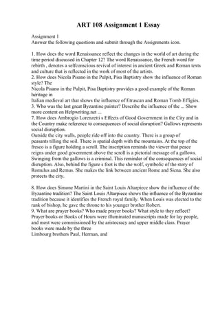 ART 108 Assignment 1 Essay
Assignment 1
Answer the following questions and submit through the Assignments icon.
1. How does the word Renaissance reflect the changes in the world of art during the
time period discussed in Chapter 12? The word Renaissance, the French word for
rebirth , denotes a selfconscious revival of interest in ancient Greek and Roman texts
and culture that is reflected in the work of most of the artists.
2. How does Nicola Pisano in the Pulpit, Pisa Baptistry show the influence of Roman
style? The
Nicola Pisano in the Pulpit, Pisa Baptistry provides a good example of the Roman
heritage in
Italian medieval art that shows the influence of Etruscan and Roman Tomb Effigies.
3. Who was the last great Byzantine painter? Describe the influence of the ... Show
more content on Helpwriting.net ...
7. How does Ambrogio Lorenzetti s Effects of Good Government in the City and in
the Country make reference to consequences of social disruption? Gallows represents
social disruption.
Outside the city walls, people ride off into the country. There is a group of
peasants tilling the soil. There is spatial depth with the mountains. At the top of the
fresco is a figure holding a scroll. The inscription reminds the viewer that peace
reigns under good government above the scroll is a pictorial message of a gallows.
Swinging from the gallows is a criminal. This reminder of the consequences of social
disruption. Also, behind the figure s foot is the she wolf, symbolic of the story of
Romulus and Remus. She makes the link between ancient Rome and Siena. She also
protects the city.
8. How does Simone Martini in the Saint Louis Altarpiece show the influence of the
Byzantine tradition? The Saint Louis Altarpiece shows the influence of the Byzantine
tradition because it identifies the French royal family. When Louis was elected to the
rank of bishop, he gave the throne to his younger brother Robert.
9. What are prayer books? Who made prayer books? What style to they reflect?
Prayer books or Books of Hours were illuminated manuscripts made for lay people,
and most were commissioned by the aristocracy and upper middle class. Prayer
books were made by the three
Limbourg brothers Paul, Herman, and
 
