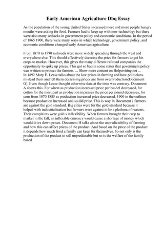 Early American Agriculture Dbq Essay
As the population of the young United States increased more and more people hungry
mouths were asking for food. Farmers had to keep up with new technology but there
were also many setbacks in government policy and economic conditions. In the period
of 1865 1900, there were many ways in which technology, government policy, and
economic conditions changed early American agriculture.
From 1870 to 1890 railroads were more widely spreading through the west and
everywhere else. This should effectively decrease the price for farmers to get his
crops to market. However, this gives the many different railroad companies the
opportunity to spike up prices. This got so bad in some states that government policy
was written to protect the farmers. ... Show more content on Helpwriting.net ...
In 1892 Mary E. Lease talks about the low prices in farming and how politicians
mislead them and tell them decreasing prices are from overproduction(Document
G). Even though Lease thought otherwise data at the time was contrary. Document
A shows this. For wheat as production increased price per bushel decreased, for
cotton for the most part as production increases the price per pound decreases, for
corn from 1870 1885 as production increased price decreased. 1900 in the outliner
because production increased and so did price. This is way in Document J farmers
are against the gold standard. Big cities were for the gold standard because it
helped with industrialization but farmers were against it for a plethora of reasons.
Their complaints were gold s inflexibility. When farmers brought their crop to
market in the fall, an inflexible currency would cause a shortage of money which
would drive down prices. Document H talks about the unpredictability of farming
and how this can affect prices of the product. And based on the price of the product
it depends how much food a family can keep for themselves. So not only is the
production of the product to sell unpredictable but so is the welfare of the family
based
 