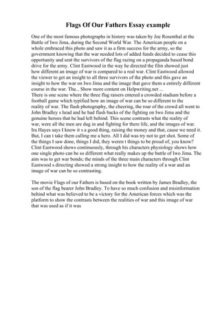 Flags Of Our Fathers Essay example
One of the most famous photographs in history was taken by Joe Rosenthal at the
Battle of Iwo Jima, during the Second World War. The American people on a
whole embraced this photo and saw it as a firm success for the army, so the
government knowing that the war needed lots of added funds decided to cease this
opportunity and sent the survivors of the flag razing on a propaganda based bond
drive for the army. Clint Eastwood in the way he directed the film showed just
how different an image of war is compared to a real war. Clint Eastwood allowed
the viewer to get an insight to all three survivors of the photo and this gave an
insight to how the war on Iwo Jima and the image that gave them a entirely different
course in the war. The... Show more content on Helpwriting.net ...
There is one scene where the three flag raisers entered a crowded stadium before a
football game which typified how an image of war can be so different to the
reality of war. The flash photography, the cheering, the roar of the crowd all went to
John Bradley s head and he had flash backs of the fighting on Iwo Jima and the
genuine heroes that he had left behind. This scene contrasts what the reality of
war, were all the men are dug in and fighting for there life, and the images of war.
Ira Hayes says I know it s a good thing, raising the money and that, cause we need it.
But, I can t take them calling me a hero. All I did was try not to get shot. Some of
the things I saw done, things I did, they weren t things to be proud of, you know?
Clint Eastwood shows continuously, through his characters physiology shows how
one single photo can be so different what really makes up the battle of Iwo Jima. The
aim was to get war bonds; the minds of the three main characters through Clint
Eastwood s directing showed a strong insight to how the reality of a war and an
image of war can be so contrasting.
The movie Flags of our Fathers is based on the book written by James Bradley, the
son of the flag bearer John Bradley. To have so much confusion and misinformation
behind what was believed to be a victory for the American forces which was the
platform to show the contrasts between the realities of war and this image of war
that was used as if it was
 