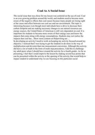 Coal As A Social Issue
The social issue that was chose for my lesson was centered on the use of coal. Coal
is an ever growing problem around the world, and students need to become more
aware of the negative effects that coal causes because many people are losing sight
of the cause and effect between our coal use and our environment. The topic is
interesting because even though most individuals have a drive to decrease their
carbon footprint and are making necessary changes to use natural resources are
energy sources, the United States of American is still very dependent on coal. It is
important for students to become more aware of their energy uses and know the
impacts that come along with energy consumptions. Students may not realize the
impacts that coal has... Show more content on Helpwriting.net ...
In developing an activity I need to work on keeping my activity focused around my
objective. I noticed that I was trying to get the students to do more in the way of
multiplication and division than one measurement conversion. Although this activity
did have a lot of math in the form of multi step procedures, I did this to challenge
my adult peers when I should have created the activity for a fourth grader. As far as
presenting, I feel that I could improve the lesson by making several key points that
can be presented within the activity or the opening of the activity that would help to
impact student to understand why we are focusing on this particular social
 