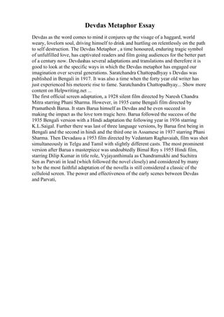 Devdas Metaphor Essay
Devdas as the word comes to mind it conjures up the visage of a haggard, world
weary, lovelorn soul, driving himself to drink and hurtling on relentlessly on the path
to self destruction. The Devdas Metaphor , a time honoured, enduring tragic symbol
of unfulfilled love, has captivated readers and film going audiences for the better part
of a century now. Devdashas several adaptations and translations and therefore it is
good to look at the specific ways in which the Devdas metaphor has engaged our
imagination over several generations. Saratchandra Chattopadhyay s Devdas was
published in Bengali in 1917. It was also a time when the forty year old writer has
just experienced his meteoric rise to fame. Saratchandra Chattopadhyay... Show more
content on Helpwriting.net ...
The first official screen adaptation, a 1928 silent film directed by Naresh Chandra
Mitra starring Phani Sharma. However, in 1935 came Bengali film directed by
Pramathesh Barua. It stars Barua himself as Devdas and he even succeed in
making the impact as the love torn tragic hero. Barua followed the success of the
1935 Bengali version with a Hindi adaptation the following year in 1936 starring
K.L.Saigal. Further there was last of three language versions, by Barua first being in
Bengali and the second in hindi and the third one in Assamese in 1937 starring Phani
Sharma. Then Devadasu a 1953 film directed by Vedantam Raghavaiah, film was shot
simultaneously in Telgu and Tamil with slightly different casts. The most prominent
version after Barua s masterpiece was undoubtedly Bimal Roy s 1955 Hindi film,
starring Dilip Kumar in title role, Vyjayanthimala as Chandramukhi and Suchitra
Sen as Parvati in lead (which followed the novel closely) and considered by many
to be the most faithful adaptation of the novella is still considered a classic of the
celluloid screen. The power and effectiveness of the early scenes between Devdas
and Parvati,
 