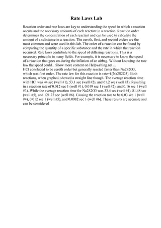 Rate Laws Lab
Reaction order and rate laws are key to understanding the speed in which a reaction
occurs and the necessary amounts of each reactant in a reaction. Reaction order
determines the concentration of each reactant and can be used to calculate the
amount of a substance in a reaction. The zeroth, first, and second orders are the
most common and were used in this lab. The order of a reaction can be found by
comparing the quantity of a specific substance and the rate in which the reaction
occurred. Rate laws contribute to the speed of differing reactions. This is a
necessary principle in many fields. For example, it is necessary to know the speed
of a reaction that goes on during the inflation of an airbag. Without knowing the rate
law the speed could... Show more content on Helpwriting.net ...
HCl concluded to be zeroth order but generally reacted faster than Na2S2O3,
which was first order. The rate law for this reaction is rate=k[Na2S2O3]. Both
reactions, when graphed, showed a straight line though. The average reaction time
with HCl was 44 sec (well #1), 53.1 sec (well #2), and 61.2 sec (well #3). Resulting
in a reaction rate of 0.012 sec 1 (well #1), 0.019 sec 1 (well #2), and 0.16 sec 1 (well
#3). While the average reaction time for Na2S2O3 was 33.4 sec (well #4), 81.48 sec
(well #5), and 121.22 sec (well #6). Causing the reaction rate to be 0.03 sec 1 (well
#4), 0.012 sec 1 (well #5), and 0.0082 sec 1 (well #6). These results are accurate and
can be considered
 