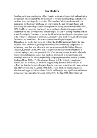 Ian Hodder
Another particular contribution of Ian Hodder to the development of archaeological
thought can be considered the development of reflexive archaeology and reflexive
methods in archaeological excavation. The details of what constitutes reflexive
excavation methodology are based on overcoming the gap between theory and
practice by incorporating extensive interpretation during excavation (Hodder 1997,
693). Hodder s viewpoint lies largely on a synthesis of critical engagement in
interpretations and theories while committing to the use of cutting edge methods in
scientific analysis. Emphasis is put on the idea that archaeological assumptions need
to be reflexive, relational or contextual, interactive and multivocal, all of which are
factors incorporated into... Show more content on Helpwriting.net ...
Throughout his works that focus on reflexivity, Hodder proposes that in the past
decades, there has been a growing discrepancy between theory and practice in
archaeology and that new ideas and approaches are needed to bridge this gap
(Hodder, Karlsson Olsen 2008, 37). His approach to excavation is therefore a
result of trying to move the practical side of archaeology away from the relatively
positivist and objectivist stance that has been prominent in the past years, and
steering it towards the ideals proposed by the post processual movement (Hodder,
Karlsson Olsen 2008, 37). He achieves this not only by critical evaluation of
himself and his methods, as has been suggested by Salzman in his critique of
reflexivity, but also by recording the thought processes in the form of videos, diaries
and interviews on site (Salzman 2002, 808). There has been much discussion
whether such approaches have been fruitful and brought any significant addition to
archaeology as a discipline (Hassan 1997, 1021; Yoffee 2003, 862; Chadwick
 