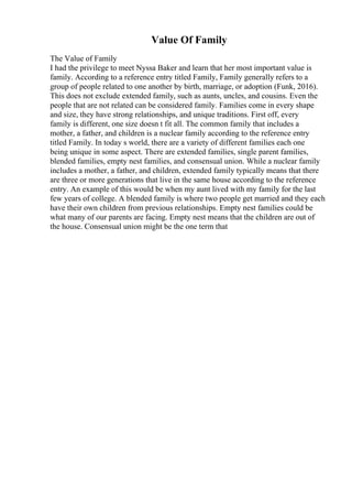 Value Of Family
The Value of Family
I had the privilege to meet Nyssa Baker and learn that her most important value is
family. According to a reference entry titled Family, Family generally refers to a
group of people related to one another by birth, marriage, or adoption (Funk, 2016).
This does not exclude extended family, such as aunts, uncles, and cousins. Even the
people that are not related can be considered family. Families come in every shape
and size, they have strong relationships, and unique traditions. First off, every
family is different, one size doesn t fit all. The common family that includes a
mother, a father, and children is a nuclear family according to the reference entry
titled Family. In today s world, there are a variety of different families each one
being unique in some aspect. There are extended families, single parent families,
blended families, empty nest families, and consensual union. While a nuclear family
includes a mother, a father, and children, extended family typically means that there
are three or more generations that live in the same house according to the reference
entry. An example of this would be when my aunt lived with my family for the last
few years of college. A blended family is where two people get married and they each
have their own children from previous relationships. Empty nest families could be
what many of our parents are facing. Empty nest means that the children are out of
the house. Consensual union might be the one term that
 