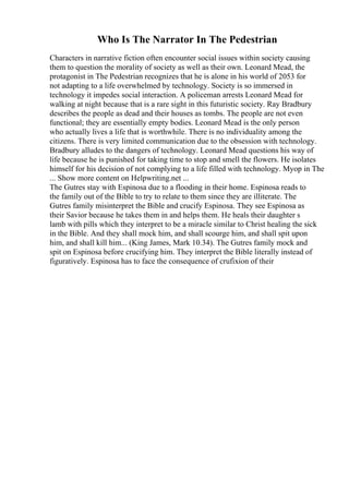 Who Is The Narrator In The Pedestrian
Characters in narrative fiction often encounter social issues within society causing
them to question the morality of society as well as their own. Leonard Mead, the
protagonist in The Pedestrian recognizes that he is alone in his world of 2053 for
not adapting to a life overwhelmed by technology. Society is so immersed in
technology it impedes social interaction. A policeman arrests Leonard Mead for
walking at night because that is a rare sight in this futuristic society. Ray Bradbury
describes the people as dead and their houses as tombs. The people are not even
functional; they are essentially empty bodies. Leonard Mead is the only person
who actually lives a life that is worthwhile. There is no individuality among the
citizens. There is very limited communication due to the obsession with technology.
Bradbury alludes to the dangers of technology. Leonard Mead questions his way of
life because he is punished for taking time to stop and smell the flowers. He isolates
himself for his decision of not complying to a life filled with technology. Myop in The
... Show more content on Helpwriting.net ...
The Gutres stay with Espinosa due to a flooding in their home. Espinosa reads to
the family out of the Bible to try to relate to them since they are illiterate. The
Gutres family misinterpret the Bible and crucify Espinosa. They see Espinosa as
their Savior because he takes them in and helps them. He heals their daughter s
lamb with pills which they interpret to be a miracle similar to Christ healing the sick
in the Bible. And they shall mock him, and shall scourge him, and shall spit upon
him, and shall kill him... (King James, Mark 10.34). The Gutres family mock and
spit on Espinosa before crucifying him. They interpret the Bible literally instead of
figuratively. Espinosa has to face the consequence of crufixion of their
 