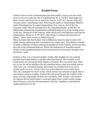 Ezekiel Essay
Ezekiel lived in a time of international crisis and conflict. Assyria was the world
power in the area under the rule of Tiglath pilesar III. In 724 B.C Israel raged war
upon Assyria, and Israel was no match for Assyria. In 627 B.C the last of the able
Assyrian rulers, Ashurbanipal died. Following the death of Ashurbanipal, Babylon
under Nebuchadrezzer II wanted independence from Assyria. In 614 B.C the
Assyrians under Nineveh surrendered to the rising Babylonians. In 605 B.C the
Babylonians defeated the Egyptiansand established themselves as the leading power
in the area. During all of this warring, Judah allied itself with Babylonia and kept her
independence. However, in 597 BCE, after failing to continue their payment of
tribute,... Show more content on Helpwriting.net ...
Other accounts state that Ezekiel went to Babylonia where he kept in touch with
Judah, thereby addressing both communities in a single entry. Nevertheless, whether
in Judah or Babylon, Ezekiel continued to prophesize to the Judeans, before and after
the exile of the remaining Hebrews. Before the destruction of Jerusalem and the
temple, Ezekiel prophesized about the total destruction of Jerusalem, brought on by
the Judean s guilt.
Ezekiel, at first, was a reluctant prophet. Unlike other prophets he was married,
therefore had responsibilities to people other than himself. The symbolic scroll,
mentioned in the second and third chapters of Ezekiel. But you mortal, hear what I
say to you; do not be rebellious like the rebellious house; open your mouth and eat
what I give you. I [Ezekiel] looked, and a hand was stretched out to me, and a
written scroll was in it... (Cook 1187), was at first bitter but soon turned sweet.
This was a metaphor for God s words, which Ezekiel was reluctant to speak, that in
time became easier to swallow. Ezekiel after this point became the watcher of the
house of Israel, responsible for their survival (Howe 204). Ezekiel s call meant if
the Judeans did not heed Ezekiel s word and repent, God s wrath would overtake
them. However, since the chief priesthood of the day, Zadokites, controlled the
temple and believed in the
 