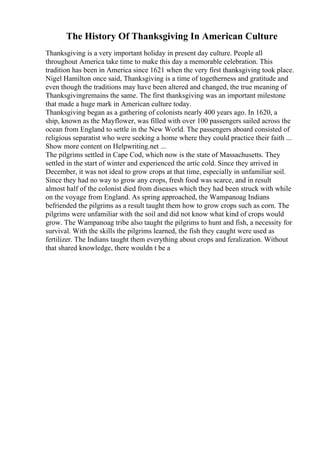 The History Of Thanksgiving In American Culture
Thanksgiving is a very important holiday in present day culture. People all
throughout America take time to make this day a memorable celebration. This
tradition has been in America since 1621 when the very first thanksgiving took place.
Nigel Hamilton once said, Thanksgiving is a time of togetherness and gratitude and
even though the traditions may have been altered and changed, the true meaning of
Thanksgivingremains the same. The first thanksgiving was an important milestone
that made a huge mark in American culture today.
Thanksgiving began as a gathering of colonists nearly 400 years ago. In 1620, a
ship, known as the Mayflower, was filled with over 100 passengers sailed across the
ocean from England to settle in the New World. The passengers aboard consisted of
religious separatist who were seeking a home where they could practice their faith ...
Show more content on Helpwriting.net ...
The pilgrims settled in Cape Cod, which now is the state of Massachusetts. They
settled in the start of winter and experienced the artic cold. Since they arrived in
December, it was not ideal to grow crops at that time, especially in unfamiliar soil.
Since they had no way to grow any crops, fresh food was scarce, and in result
almost half of the colonist died from diseases which they had been struck with while
on the voyage from England. As spring approached, the Wampanoag Indians
befriended the pilgrims as a result taught them how to grow crops such as corn. The
pilgrims were unfamiliar with the soil and did not know what kind of crops would
grow. The Wampanoag tribe also taught the pilgrims to hunt and fish, a necessity for
survival. With the skills the pilgrims learned, the fish they caught were used as
fertilizer. The Indians taught them everything about crops and feralization. Without
that shared knowledge, there wouldn t be a
 