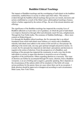 Buddhist Ethical Teachings
The impacts of Buddhist teachings and the worshipping of individuals in the buddhist
community, enabled those in society to reflect upon their ethics. This notion is
evident through the buddhist ethical teachings that governs our morals, decisions and
actions established as a result of the Dalai Lama s philosophical teachings of peace,
which is further supported by the notion of Puja , the act of devotional attention and
offerings.
The significance of the Buddhist teachings has impacted the everyday lives of
Buddhist adherents as it provides a set of guidance, in which the goal of individuals
is to improve themselves through effort and ultimately reach Nirvana, enlightenment.
Through the Four Noble truths; The existence of Dukkha (Suffering), ... Show more
content on Helpwriting.net ...
It is through the Buddhist ethical teachings, the five precepts that is an ethical
foundation from which individuals must embrace as a moral code in Buddhism,
whereby individuals must adhere to the notion of Do not kill as a first precept. By
adhering to the moral code, one may gain spiritual strength and positive karma. As
a result, the five precepts has impacted an individual s perceptions and decisions in
regards to the notion of abortion. From the perspectives of a Buddhist, such
teachings of the precepts has impacted the community in such a way that divides
individuals in society to argue that abortion is incurred as an act of murder,
regardless of the justifications. Others regarding abortion as a necessity. This issue
of abortion can further be accentuated through Of course, abortion, from a Buddhist
viewpoint, is an act of killing and is negative, generally speaking. But it depends on
the circumstances.If the unborn child will be retarded or if the birth will create
serious problems for the parent, these are cases where there can be an exception. I
think abortion should be approved or disapproved according to each circumstance.
Dalai Lama, New York Times,
 