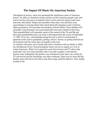 The Impact Of Music On American Society
Throughout its history, music has permeated the significant events of American
history. Its effect on American society and the way the American people cope with
each event has only grown as popular music evolves and new genres reach more
and more individuals. People can remember where they were and their exact
surroundings to amazing detail when asked about life changing events in history.
Older generations will remember the bombing of Pearl Harbor. Their children will
remember when Kennedy was assassinated and when man walked on the moon.
Their grandchildren will remember much of the turmoil of the 70s and 80s and
their great grandchildren grew up in the world impacted by the events of September
11, 2001. Even one s surroundings during the start or end of a relationship or
personal events such as graduation, getting a driver s license, or getting married can
all be paired with the music that was popular at the time.
As someone who grew up in Europe and came to America with my family in 2004,
my introduction to new American popular music was not as organic as it was to
actual Americans. What I was exposed to came from movies and TV shows that
made their way over and eventually what I was able to gather as the Internet
became more widespread. My parents were introduced in the same way, mostly by
TV and movies but the chronology was often confusing. There was no sense that the
Beatles came after Elvis and what events these songs could be linked to. They simply
existed as fun
 