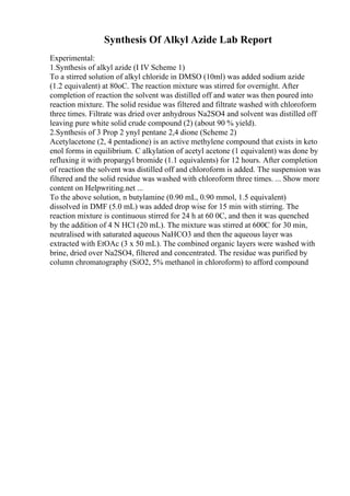 Synthesis Of Alkyl Azide Lab Report
Experimental:
1.Synthesis of alkyl azide (I IV Scheme 1)
To a stirred solution of alkyl chloride in DMSO (10ml) was added sodium azide
(1.2 equivalent) at 80oC. The reaction mixture was stirred for overnight. After
completion of reaction the solvent was distilled off and water was then poured into
reaction mixture. The solid residue was filtered and filtrate washed with chloroform
three times. Filtrate was dried over anhydrous Na2SO4 and solvent was distilled off
leaving pure white solid crude compound (2) (about 90 % yield).
2.Synthesis of 3 Prop 2 ynyl pentane 2,4 dione (Scheme 2)
Acetylacetone (2, 4 pentadione) is an active methylene compound that exists in keto
enol forms in equilibrium. C alkylation of acetyl acetone (1 equivalent) was done by
refluxing it with propargyl bromide (1.1 equivalents) for 12 hours. After completion
of reaction the solvent was distilled off and chloroform is added. The suspension was
filtered and the solid residue was washed with chloroform three times. ... Show more
content on Helpwriting.net ...
To the above solution, n butylamine (0.90 mL, 0.90 mmol, 1.5 equivalent)
dissolved in DMF (5.0 mL) was added drop wise for 15 min with stirring. The
reaction mixture is continuous stirred for 24 h at 60 0C, and then it was quenched
by the addition of 4 N HCl (20 mL). The mixture was stirred at 600C for 30 min,
neutralised with saturated aqueous NaHCO3 and then the aqueous layer was
extracted with EtOAc (3 x 50 mL). The combined organic layers were washed with
brine, dried over Na2SO4, filtered and concentrated. The residue was purified by
column chromatography (SiO2, 5% methanol in chloroform) to afford compound
 