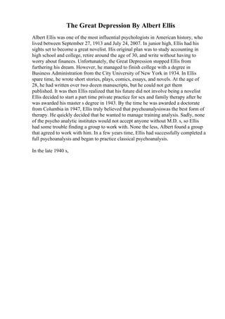 The Great Depression By Albert Ellis
Albert Ellis was one of the most influential psychologists in American history, who
lived between September 27, 1913 and July 24, 2007. In junior high, Ellis had his
sights set to become a great novelist. His original plan was to study accounting in
high school and college, retire around the age of 30, and write without having to
worry about finances. Unfortunately, the Great Depression stopped Ellis from
furthering his dream. However, he managed to finish college with a degree in
Business Administration from the City University of New York in 1934. In Ellis
spare time, he wrote short stories, plays, comics, essays, and novels. At the age of
28, he had written over two dozen manuscripts, but he could not get them
published. It was then Ellis realized that his future did not involve being a novelist
Ellis decided to start a part time private practice for sex and family therapy after he
was awarded his master s degree in 1943. By the time he was awarded a doctorate
from Columbia in 1947, Ellis truly believed that psychoanalysiswas the best form of
therapy. He quickly decided that he wanted to manage training analysis. Sadly, none
of the psycho analytic institutes would not accept anyone without M.D. s, so Ellis
had some trouble finding a group to work with. None the less, Albert found a group
that agreed to work with him. In a few years time, Ellis had successfully completed a
full psychoanalysis and began to practice classical psychoanalysis.
In the late 1940 s,
 