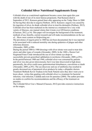 Colloidal Silver Nutritional Supplements Essay
Colloidal silver as a nutritional supplement became a news item again this year
with the death of one of its most famous proponents. Paul Karason died in
September of 2013, Karason gained fame after appearing on the Today Show in 2008
for having blue skin due to argyria (Netburn. 2013). Karason s argyria was caused by
his ingestion of silver, he drank colloidal silver to treat his dermatitis (Netburn. 2013).
Colloidal silver has been marketed on the internet as a treatment for a very wide
variety of illnesses, one manual claims that it treats over 650 known conditions
(Claussen, 2012, p.14). This paper will investigate the background of the treatment,
methods of use, benefits, current research and will make recommendations on the use
of... Show more content on Helpwriting.net ...
The prevalence of argyria prior to 1800 has not been documented, but it was reported
to be associated with a reduced mortality rate during epidemics of plague and other
infectious diseases.
(Alexander, 2009, p.290)
During the period 1800 to 1900 dressings with silver nitrate were used to treat skin
ulcers and other types of wounds (Alexander, 2009). In the 1880 s, Doctor Carl
Siegmund Franz Crede introduced the use of silver nitrate eye drops to
successfully prevent gonorrheal ophthalmia in newborns (Alexander, 2009, p.291).
In the period between 1900 and 1940, colloidal silver was consumed by patients
and silver was also given intravenously; but it was later discovered in high doses
parenterally, the silver could cause gastrointestinal disturbances, convulsions or death
(Alexander, 2009, p.291). The use discovery and use of antibiotics has resulted in
greatly decreased use of parenteral silver products by today s allopathic doctors.
Treatment Methods Kevin Trudeau in his book Natural cures they don t want you to
know about , writes that gargling with colloidal silver is a treatment for bacterial
infection, viral infection, Candida and even for parasites (2004). The author provides
no studies to confirm his recommendations and the efficacy of the treatment on
parasites.
The Colloidal Silver User s Manual (Claussen, 2012) provides extensive instructions
on the usages,
 