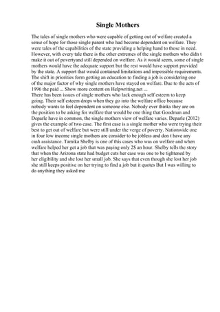 Single Mothers
The tales of single mothers who were capable of getting out of welfare created a
sense of hope for those single parent who had become dependent on welfare. They
were tales of the capabilities of the state providing a helping hand to those in need.
However, with every tale there is the other extremes of the single mothers who didn t
make it out of povertyand still depended on welfare. As it would seem, some of single
mothers would have the adequate support but the rest would have support provided
by the state. A support that would contained limitations and impossible requirements.
The shift in priorities form getting an education to finding a job is considering one
of the major factor of why single mothers have stayed on welfare. Due to the acts of
1996 the paid ... Show more content on Helpwriting.net ...
There has been issues of single mothers who lack enough self esteem to keep
going. Their self esteem drops when they go into the welfare office because
nobody wants to feel dependent on someone else. Nobody ever thinks they are on
the position to be asking for welfare that would be one thing that Goodman and
Deparle have in common, the single mothers view of welfare varies. Deparle (2012)
gives the example of two case. The first case is a single mother who were trying their
best to get out of welfare but were still under the verge of poverty. Nationwide one
in four low income single mothers are consider to be jobless and don t have any
cash assistance. Tamika Shelby is one of this cases who was on welfare and when
welfare helped her get a job that was paying only 2$ an hour. Shelby tells the story
that when the Arizona state had budget cuts her case was one to be tightened by
her eligibility and she lost her small job. She says that even though she lost her job
she still keeps positive on her trying to find a job but it quotes But I was willing to
do anything they asked me
 