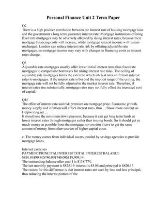 Personal Finance Unit 2 Term Paper
Q2
There is a high positive correlation between the interest rate of housing mortgage loan
and the government s long term guarantee interest rate. Mortgage institutions offering
fixed rate mortgages may be adversely affected by rising interest rates, because their
mortgage financing costs will increase, while mortgage interest income will remain
unchanged. Lenders can reduce interest rate risk by offering adjustable rate
mortgages, so mortgage income may vary with changes in financing costs as interest
rates change.
Q3
Adjustable rate mortgages usually offer lower initial interest rates than fixed rate
mortgages to compensate borrowers for taking interest rate risks. The ceiling of
adjustable rate mortgages limits the extent to which interest rates shift from interest
rates to mortgages. If the interest rate is beyond the implicit range of the ceiling, the
mortgage rate will not be fully adjusted to the market interest rate. Therefore, if
interest rates rise substantially, mortgage rates may not fully offset the increased cost
of capital.
Q16
The effect of interest rate and risk premium on mortgage price. Economic growth,
money supply and inflation will affect interest rates, thus ... Show more content on
Helpwriting.net ...
It should use the minimum down payment, because it can get long term funds at
lower interest rates through mortgages rather than issuing bonds. So it should get as
much money as possible from the mortgage, so you don t have to get the same
amount of money from other sources of higher capital costs.
c. The money comes from individual savers, pooled by savings agencies to provide
mortgage loans.
Internet exercises
PAYMENTPRINCIPALINTERESTTOTAL INTERESTBALANCE
$830.86$90.86$740.00$740.00$119,909.14
The outstanding balance after year 1 is $118,774.
The last monthly payment is $825.19, interest is $5.06 and principal is $820.13.
The reason for this difference is that interest rates are used by less and less principal,
thus reducing the interest portion of the
 