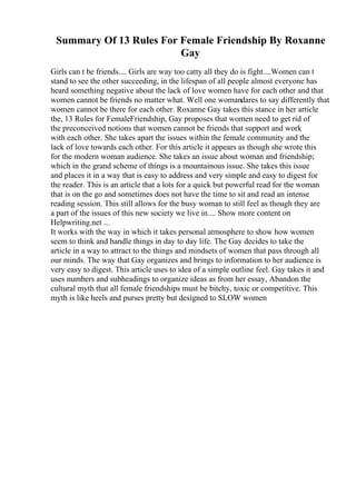 Summary Of 13 Rules For Female Friendship By Roxanne
Gay
Girls can t be friends.... Girls are way too catty all they do is fight....Women can t
stand to see the other succeeding, in the lifespan of all people almost everyone has
heard something negative about the lack of love women have for each other and that
women cannot be friends no matter what. Well one womandares to say differently that
women cannot be there for each other. Roxanne Gay takes this stance in her article
the, 13 Rules for FemaleFriendship, Gay proposes that women need to get rid of
the preconceived notions that women cannot be friends that support and work
with each other. She takes apart the issues within the female community and the
lack of love towards each other. For this article it appears as though she wrote this
for the modern woman audience. She takes an issue about woman and friendship;
which in the grand scheme of things is a mountainous issue. She takes this issue
and places it in a way that is easy to address and very simple and easy to digest for
the reader. This is an article that a lots for a quick but powerful read for the woman
that is on the go and sometimes does not have the time to sit and read an intense
reading session. This still allows for the busy woman to still feel as though they are
a part of the issues of this new society we live in.... Show more content on
Helpwriting.net ...
It works with the way in which it takes personal atmosphere to show how women
seem to think and handle things in day to day life. The Gay decides to take the
article in a way to attract to the things and mindsets of women that pass through all
our minds. The way that Gay organizes and brings to information to her audience is
very easy to digest. This article uses to idea of a simple outline feel. Gay takes it and
uses numbers and subheadings to organize ideas as from her essay, Abandon the
cultural myth that all female friendships must be bitchy, toxic or competitive. This
myth is like heels and purses pretty but designed to SLOW women
 