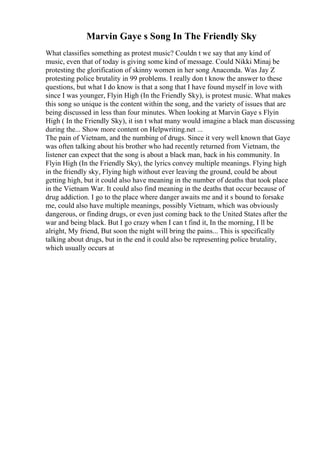 Marvin Gaye s Song In The Friendly Sky
What classifies something as protest music? Couldn t we say that any kind of
music, even that of today is giving some kind of message. Could Nikki Minaj be
protesting the glorification of skinny women in her song Anaconda. Was Jay Z
protesting police brutality in 99 problems. I really don t know the answer to these
questions, but what I do know is that a song that I have found myself in love with
since I was younger, Flyin High (In the Friendly Sky), is protest music. What makes
this song so unique is the content within the song, and the variety of issues that are
being discussed in less than four minutes. When looking at Marvin Gaye s Flyin
High ( In the Friendly Sky), it isn t what many would imagine a black man discussing
during the... Show more content on Helpwriting.net ...
The pain of Vietnam, and the numbing of drugs. Since it very well known that Gaye
was often talking about his brother who had recently returned from Vietnam, the
listener can expect that the song is about a black man, back in his community. In
Flyin High (In the Friendly Sky), the lyrics convey multiple meanings. Flying high
in the friendly sky, Flying high without ever leaving the ground, could be about
getting high, but it could also have meaning in the number of deaths that took place
in the Vietnam War. It could also find meaning in the deaths that occur because of
drug addiction. I go to the place where danger awaits me and it s bound to forsake
me, could also have multiple meanings, possibly Vietnam, which was obviously
dangerous, or finding drugs, or even just coming back to the United States after the
war and being black. But I go crazy when I can t find it, In the morning, I ll be
alright, My friend, But soon the night will bring the pains... This is specifically
talking about drugs, but in the end it could also be representing police brutality,
which usually occurs at
 