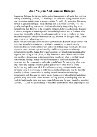 Jean Valjean And Genuine Dialogue
In genuine dialogue the turning to the partner takes place in all truth, that is, it is a
turning of the being (Stewart, 75) Turning to the other and telling the truth allows
true connection to take place in a conversation. As well, ...by accepting him as my
partner in genuine dialogue I have affirmed him as a person (Stewart, 75). This
goes beyond speaking to someone, but instead actually recognizing they are a
human being that deserves to be spoken to honestly. Likewise, if genuine dialogue
is to arise, everyone who takes part in it must bring himself into it. And that also
means that he must be willing on each occasion to say what is really in his mind
about the subject of conversation (Stewart, 75). In order for dialogue to be... Show
more content on Helpwriting.net ...
These conversations are known as fierce conversations. Fierce Conversations Scott
notes that a careful conversation is a failed conversation because it merely
postpones the conversation that wants and needs to take place (Scott, 20). In order
to remain sane, continue upward mobility, and have a genuine relationship
conversations must be fierce. Fierce conversations are about moral courage, clear
requests, and taking action (Scott, 18 19). In order to have a fierce conversation,
one must have the courage to take control and clearly say what is on their mind.
Furthermore, having a fierce conversation means to come out from behind
ourselves into the conversation and make it real (Scott, 7). Not saying what is on
one s mind and hoping a situation either goes away or fixes itself is a very
ineffective way to live one s life. Even if someone may not want to discuss a
particular topic it is necessary in order to confront problems and live the best life
possible. A fierce conversation is turning towards the other and making a
conversation real. In order for one to have a fierce conversation that reflects these
qualities, they must make use of personal making present, meaning they must be
ready to legitimately stand as a man, enter dialogue, and be ready to deal as a partner
(Stewart, 71). Jean Valjean is ready to make this commitment when exposing his real
 