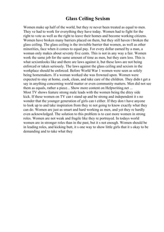 Glass Ceiling Sexism
Women make up half of the world, but they re never been treated as equal to men.
They ve had to work for everything they have today. Women had to fight for the
right to vote as well as the right to leave their homes and become working citizens.
Women have broken many barriers placed on them, but they still haven t broken the
glass ceiling. The glass ceiling is the invisible barrier that women, as well as other
minorities, face when it comes to equal pay. For every dollar earned by a man, a
woman only makes about seventy five cents. This is not in any way a fair. Women
work the same job for the same amount of time as men, but they earn less. This is
what sexismlooks like and there are laws against it, but these laws are not being
enforced or taken seriously. The laws against the glass ceiling and sexism in the
workplace should be enforced. Before World War 1 women were seen as solely
being homemakers. If a woman worked she was frowned upon. Women were
expected to stay at home, cook, clean, and take care of the children. They didn t get a
say in anything concerning world matter or even community matters. Men did not see
them as equals, rather a piece... Show more content on Helpwriting.net ...
Most TV shows feature strong male leads with the women being the ditzy side
kick. If these women on TV can t stand up and be strong and independent it s no
wonder that the younger generation of girls can t either. If they don t have anyone
to look up to and take inspiration from they re not going to know exactly what they
can do. Women are just as smart and hard working as men, and yet they re hardly
even acknowledged. The solution to this problem is to cast more women in strong
roles. Women are not weak and fragile like they re portrayed. In todays world
women are in stronger roles than in the past, but it s not enough. Women should be
in leading roles, and kicking butt, it s one way to show little girls that it s okay to be
demanding and to take what they
 