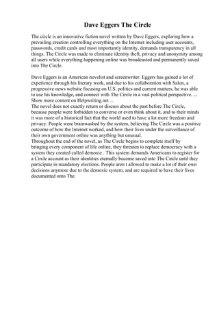 Dave Eggers The Circle
The circle is an innovative fiction novel written by Dave Eggers, exploring how a
prevailing creation controlling everything on the Internet including user accounts,
passwords, credit cards and most importantly identity, demands transparency in all
things. The Circle was made to eliminate identity theft, privacy and anonymity among
all users while everything happening online was broadcasted and permanently saved
into The Circle.
Dave Eggers is an American novelist and screenwriter. Eggers has gained a lot of
experience through his literary work, and due to his collaboration with Salon, a
progressive news website focusing on U.S. politics and current matters, he was able
to use his knowledge, and connect with The Circle in a vast political perspective. ...
Show more content on Helpwriting.net ...
The novel does not exactly return or discuss about the past before The Circle,
because people were forbidden to converse or even think about it, and to their minds
it was more of a historical fact that the world used to have a lot more freedom and
privacy. People were brainwashed by the system, believing The Circle was a positive
outcome of how the Internet worked, and how their lives under the surveillance of
their own government online was anything but unusual.
Throughout the end of the novel, as The Circle begins to complete itself by
bringing every component of life online, they threaten to replace democracy with a
system they created called demoxie . This system demands Americans to register for
a Circle account as their identities eternally become saved into The Circle until they
participate in mandatory elections. People aren t allowed to make a lot of their own
decisions anymore due to the demoxie system, and are required to have their lives
documented onto The
 