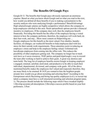The Benefits Of Google Pays
Google B 13. The benefits that Google pays obviously represent an enormous
expense. Based on what you know about Google and on what you read in this text,
how would you defend all these benefits if you re making a presentation to the
security analysts who were analyzing Google s performance? BenefitAdvantage
High salariesGoogle salaries are highly competitive which allows the company to
keep employees satisfied in this area. Stock optionsStock options provide a financial
incentive to employees. If the company does well, then the employees benefit
financially. Providing this benefit has the effect of the employee having a vested
interest in how the company performs; therefore, the employee will work hard, do
their best work, and stay... Show more content on Helpwriting.net ...
Google employees list this benefit as the most valued. Free shuttles, laundry
facilities, oil changes, car washesAll benefits to help employees deal with less
stress for their outside work requirements. These amenities assist in reducing an
employee s stress and help in the employee feeling valued. Unlimited sick
leaveKeeps employees from coming into the office sick. This reduces the
possibility of other employees getting sick. The company no longer has to track
sick leave so it saves resources. TGIF parties and paid tripsGoogle s way to reward
the team after working so hard to achieve their goals. A great way destress and
team build. The long list of employee benefits assists Google in keeping employee
s engaged, retained, satisfied, motivated, and productive to be able to reach their
individual, departmental, divisional, and company wide goals. All of the above
mentioned benefits makes the employees feel valued and respected; therefore, they
are more likely to be retained. B 14.If you wanted to hire the brightest people
around, how would you go about recruiting and selecting them? According to the
Entrepreneur article Recruiting and hiring top quality employees (n.d.), to recruit top
talent a company must have a well structured recruiting and selection program (para.
1). The process should include the following steps which I have tweaked slightly:
1.Develop accurate job descriptions 2.Develop a success profile based on your best
performers. 3.Post
 