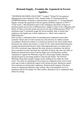 Demand Supply , Examine the Argument in Favour
Against...
* BUSINESS DECISION ANALYSIS* * London* *School*of Accountancy
Management Course Instructor: Prof. Armaan Nehal. N. Panchasara (ID no:
ST0005944) Masters of Business Administration Assignment: A * (Using Demand
Supply: examine the arguments in favour against minimum wage law in UK*) *
*Total words: 1,402 Demand It refers to the willingness and ability of buyers to
purchase goods and services at different prices. Supply It refers to the willingness and
ability of sellers to provide goods and services for sale at different prices What* *is
minimum wage? A minimum wageis the lowest monthly, daily or hourly that
employers may legally pay to their employees or... Show more content on
Helpwriting.net ...
Does not have a substantial effect on unemployment compared to most other
economic factors and so it does not put any extra pressure on welfare systems.
According to Historical evidence it is noticed at current levels, that it neither hurts
businesses nor reduces job creation. A study of U.K. states showed that businesses
average and annual payrolls grow faster and employment grew at a faster rate in
UK with a minimum wage imposed, the study showed a correlation, but did not
prove causation to claim. Increases the work ethic for those who earn very little, as
employers demand more return from the higher cost of hiring these workers.
Arguments in Against the Minimum wage law: Discourages further education
among the poor by encourage people to enter the job market. The National
Minimum Wage had a negative impact on the staffing levels within our retail
stores. The stores are operating for fewer hours as compared to they were several
years ago in order to absorb the impact of the strong increases. Businesses spend
fewer amounts on training their employees. Reduces profit margins of business
owners as employing minimum wage workers, thus it encouraged to move to
businesses that do not employ low skill workers. Businesses try to compensate their
effects by raising
 